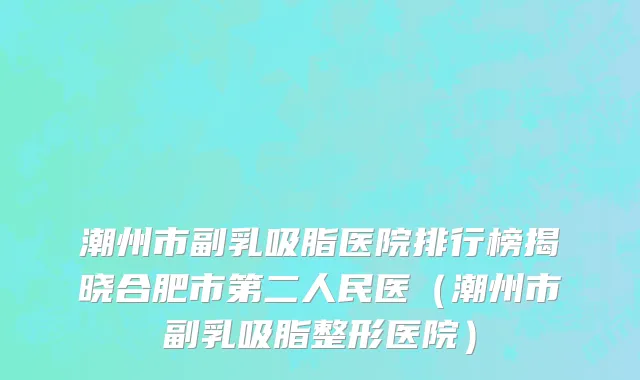 潮州市副乳吸脂医院排行榜揭晓合肥市第二人民医（潮州市副乳吸脂整形医院）