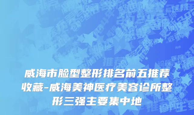 威海市脸型整形排名前五推荐收藏-威海美神医疗美容诊所整形三强主要集中地