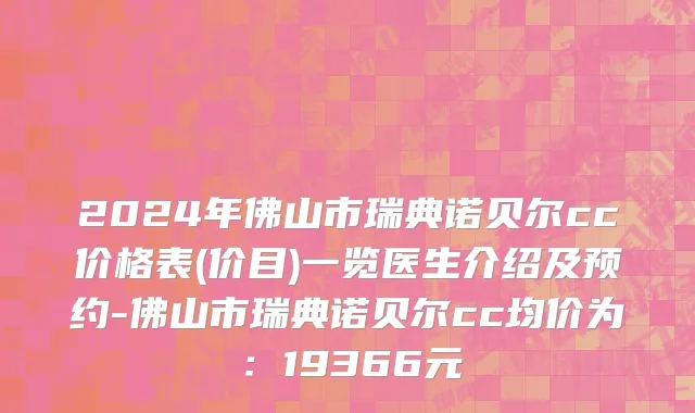 2024年佛山市瑞典诺贝尔cc价格表(价目)一览医生介绍及预约-佛山市瑞典诺贝尔cc均价为：19366元