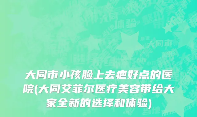 大同市小孩脸上去疤好点的医院(大同艾菲尔医疗美容带给大家全新的选择和体验)