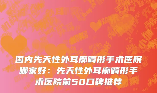国内先天性外耳廓畸形手术医院哪家好：先天性外耳廓畸形手术医院前50口碑推荐