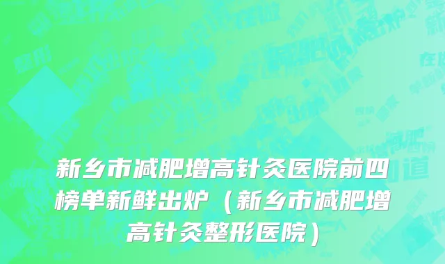 新乡市减肥增高针灸医院前四榜单新鲜出炉（新乡市减肥增高针灸整形医院）