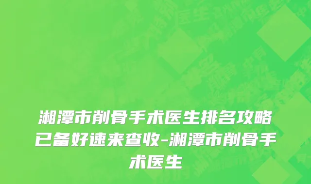 湘潭市削骨手术医生排名攻略已备好速来查收-湘潭市削骨手术医生