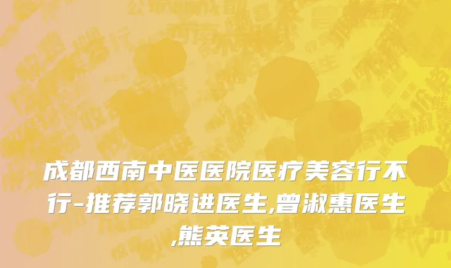 成都西南中医医院医疗美容行不行-推荐郭晓进医生,曾淑惠医生,熊英医生