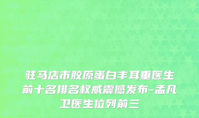 驻马店市胶原蛋白丰耳垂医生前十名排名权威震撼发布-孟凡卫医生位列前三