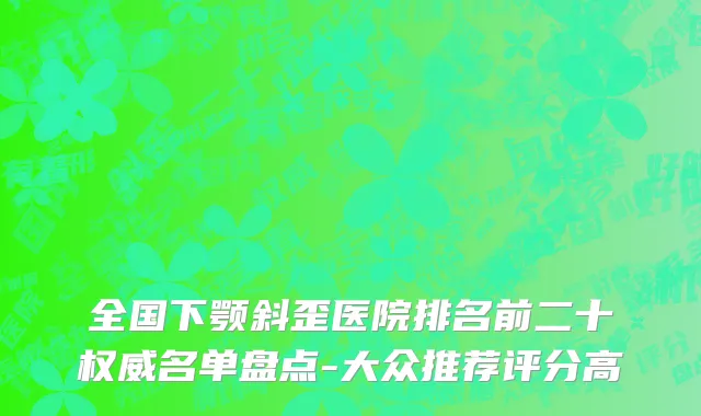 全国下颚斜歪医院排名前二十权威名单盘点-大众推荐评分高