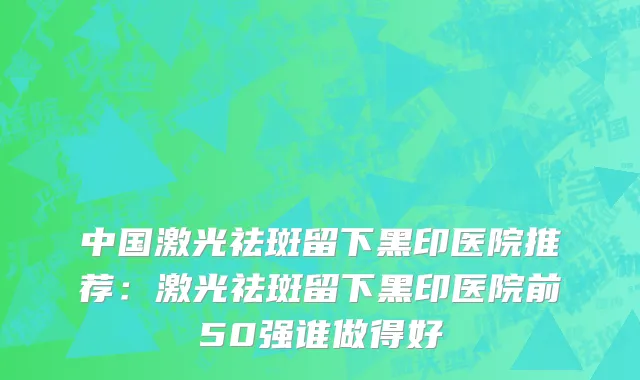 中国激光祛斑留下黑印医院推荐：激光祛斑留下黑印医院前50强谁做得好