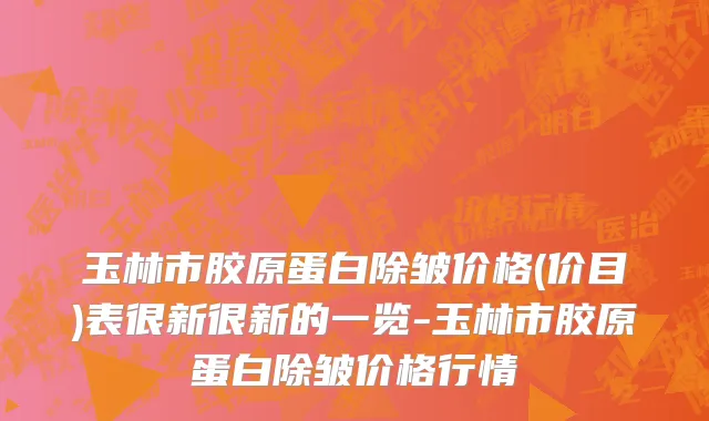 玉林市胶原蛋白除皱价格(价目)表很新很新的一览-玉林市胶原蛋白除皱价格行情