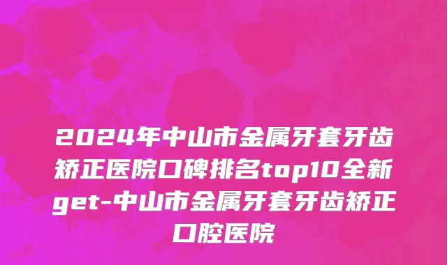 2024年中山市金属牙套牙齿矫正医院口碑排名top10全新get-中山市金属牙套牙齿矫正口腔医院