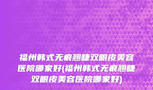福州韩式无痕翘睫双眼皮美容医院哪家好(福州韩式无痕翘睫双眼皮美容医院哪家好)