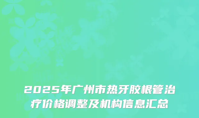 2025年广州市热牙胶根管治疗价格调整及机构信息汇总