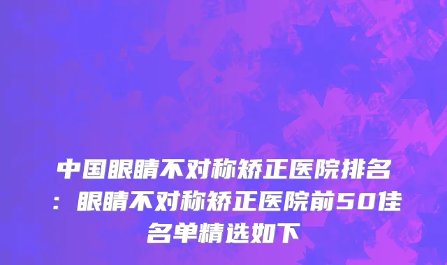 中国眼睛不对称矫正医院排名：眼睛不对称矫正医院前50佳名单精选如下