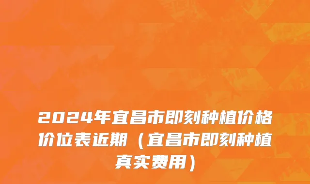 2024年宜昌市即刻种植价格价位表近期（宜昌市即刻种植真实费用）