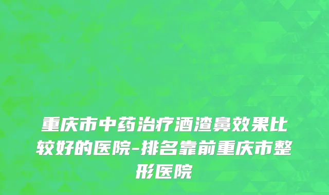 重庆市中药治疗酒渣鼻效果比较好的医院-排名靠前重庆市整形医院