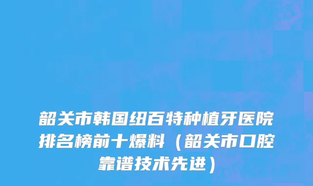韶关市韩国纽百特种植牙医院排名榜前十爆料（韶关市口腔靠谱技术先进）