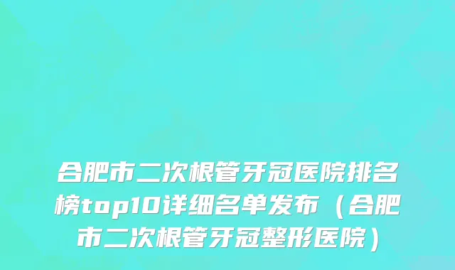 合肥市二次根管牙冠医院排名榜top10详细名单发布（合肥市二次根管牙冠整形医院）