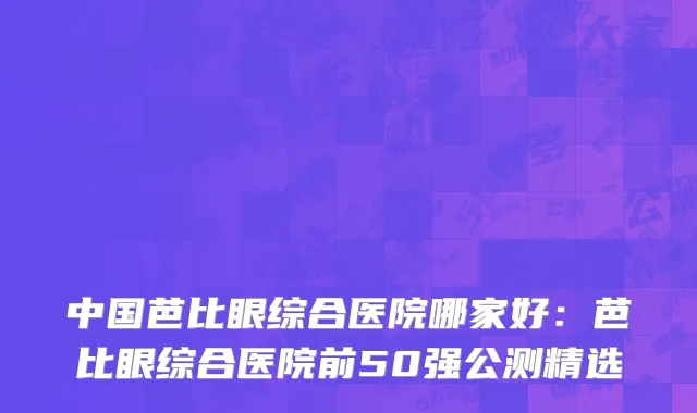 中国芭比眼综合医院哪家好：芭比眼综合医院前50强公测精选