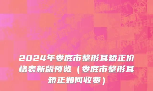 2024年娄底市整形耳矫正价格表新版预览（娄底市整形耳矫正如何收费）