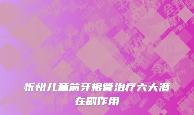 忻州儿童前牙根管治疗六大潜在副作用