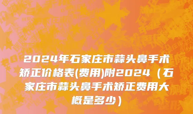 2024年石家庄市蒜头鼻手术矫正价格表(费用)附2024（石家庄市蒜头鼻手术矫正费用大概是多少）