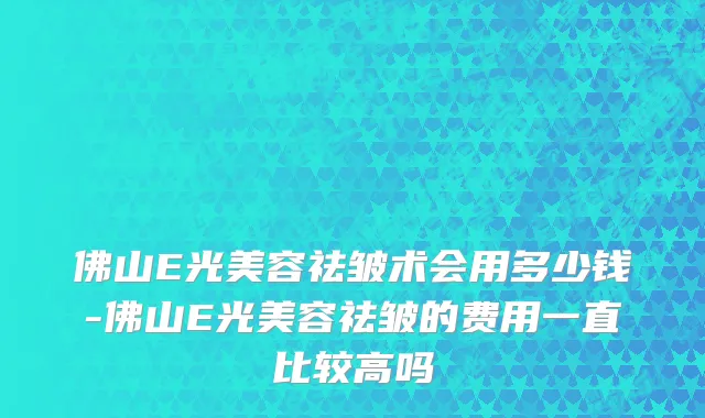 佛山E光美容祛皱术会用多少钱-佛山E光美容祛皱的费用一直比较高吗
