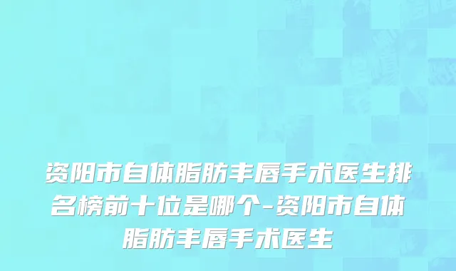 资阳市自体脂肪丰唇手术医生排名榜前十位是哪个-资阳市自体脂肪丰唇手术医生