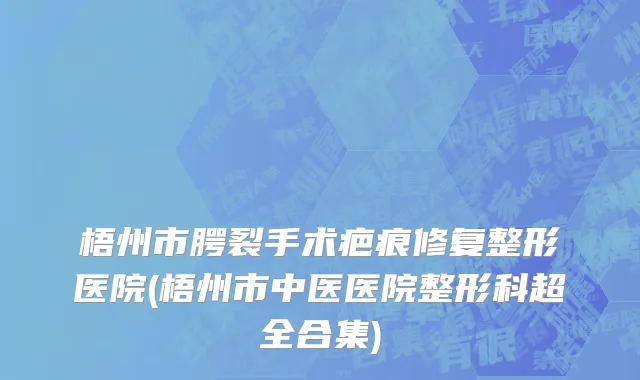 梧州市腭裂手术疤痕修复整形医院(梧州市中医医院整形科超全合集)