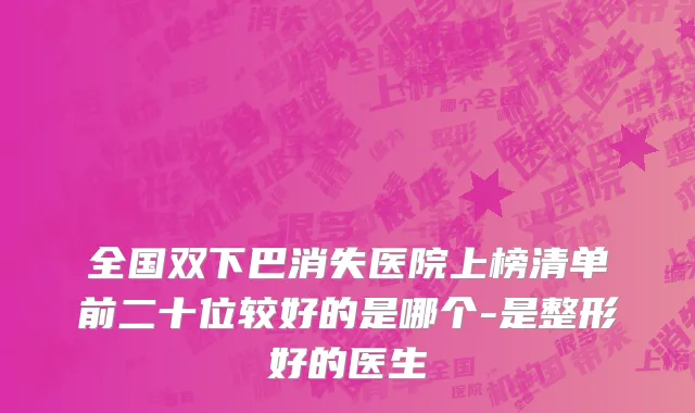 全国双下巴消失医院上榜清单前二十位较好的是哪个-是整形好的医生