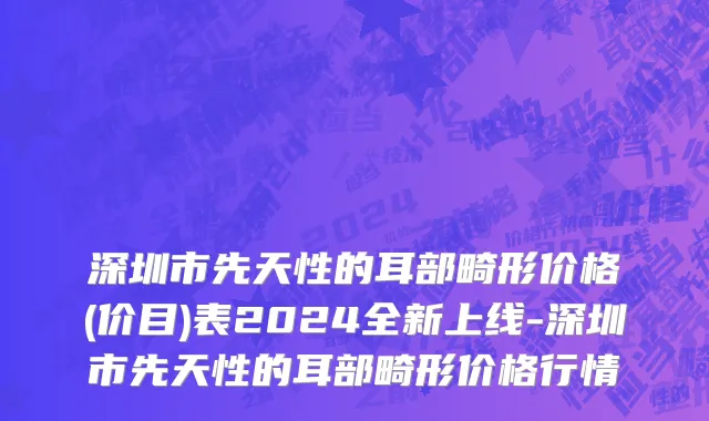 深圳市先天性的耳部畸形价格(价目)表2024全新上线-深圳市先天性的耳部畸形价格行情