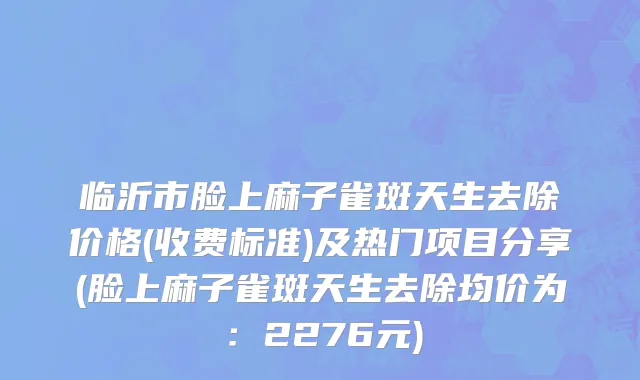 临沂市脸上麻子雀斑天生去除价格(收费标准)及热门项目分享(脸上麻子雀斑天生去除均价为：2276元)