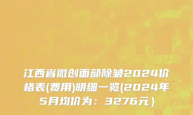江西省微创面部除皱2024价格表(费用)明细一览(2024年5月均价为：3276元）