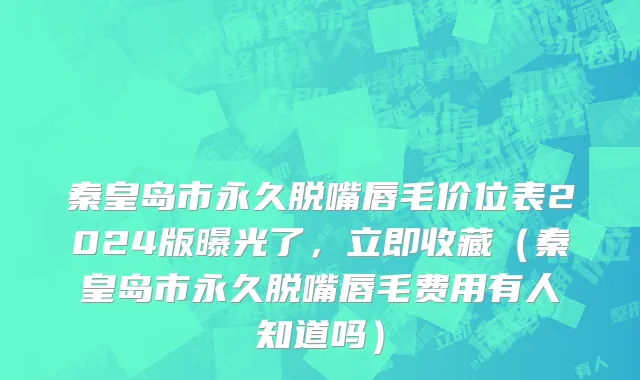 秦皇岛市永久脱嘴唇毛价位表2024版曝光了，立即收藏（秦皇岛市永久脱嘴唇毛费用有人知道吗）