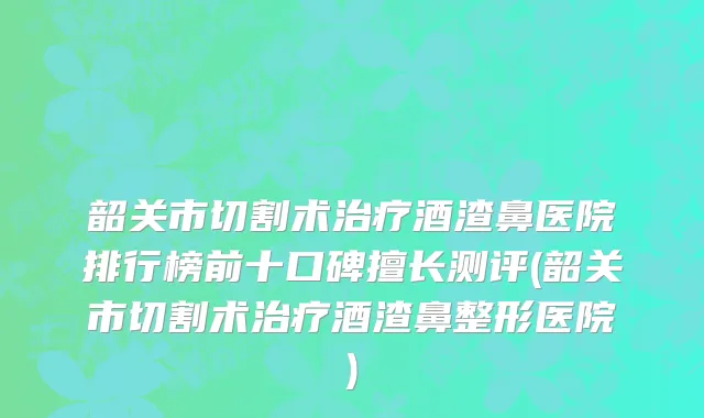 韶关市切割术治疗酒渣鼻医院排行榜前十口碑擅长测评(韶关市切割术治疗酒渣鼻整形医院)