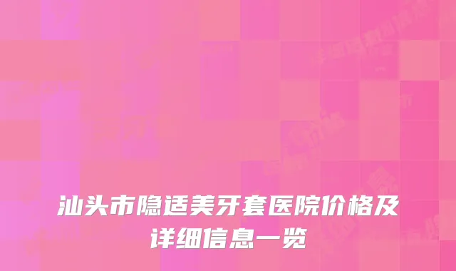 汕头市隐适美牙套医院价格及详细信息一览