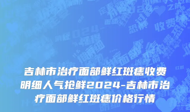 吉林市治疗面部鲜红斑痣收费明细人气抢鲜2024-吉林市治疗面部鲜红斑痣价格行情