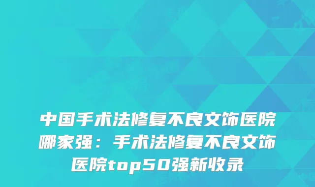 中国手术法修复不良文饰医院哪家强：手术法修复不良文饰医院top50强新收录
