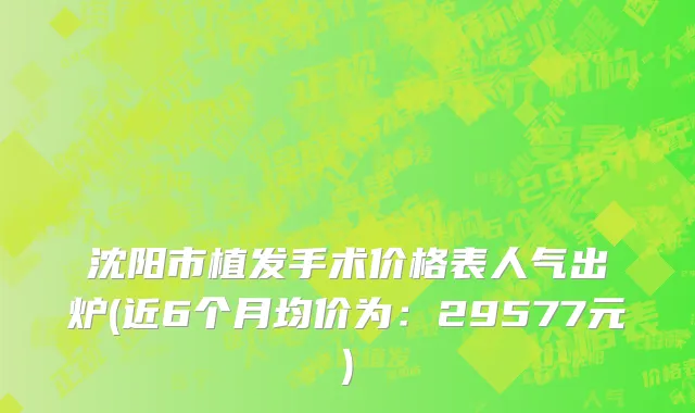 沈阳市植发手术价格表人气出炉(近6个月均价为：29577元)