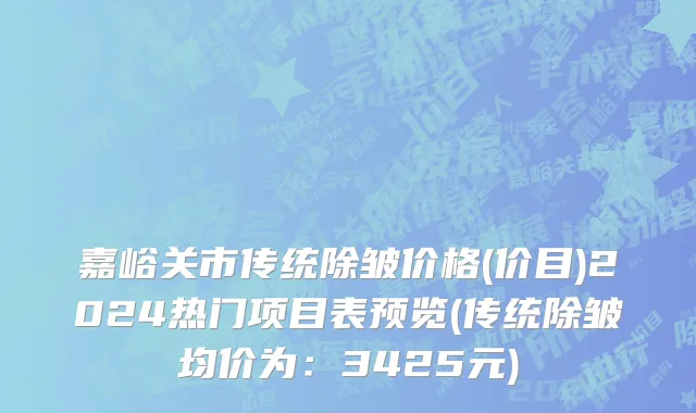 嘉峪关市传统除皱价格(价目)2024热门项目表预览(传统除皱均价为：3425元)