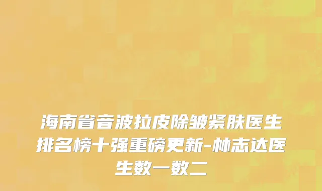 海南省音波拉皮除皱紧肤医生排名榜十强重磅更新-林志达医生数一数二