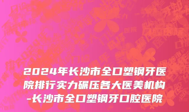 2024年长沙市全口塑钢牙医院排行实力碾压各大医美机构-长沙市全口塑钢牙口腔医院