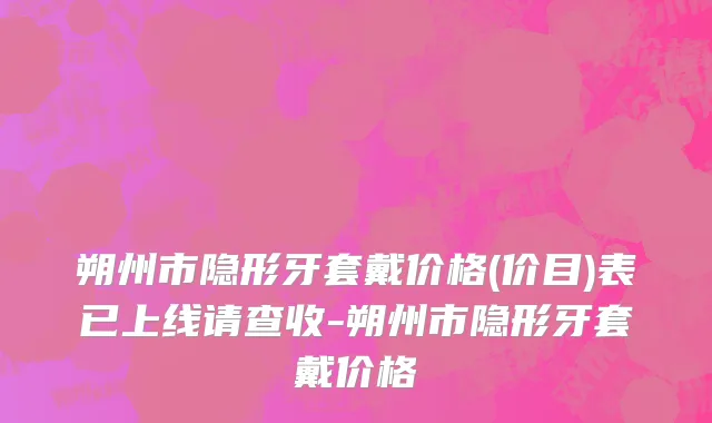 朔州市隐形牙套戴价格(价目)表已上线请查收-朔州市隐形牙套戴价格