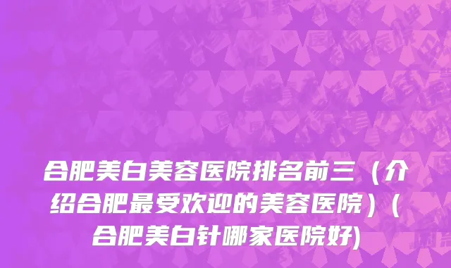 合肥美白美容医院排名前三（介绍合肥最受欢迎的美容医院）(合肥美白针哪家医院好)