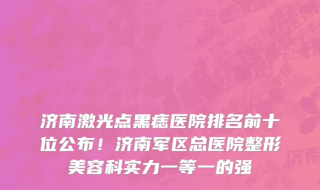 济南激光点黑痣医院排名前十位公布!济南军区总医院整形美容科实力一等一的强