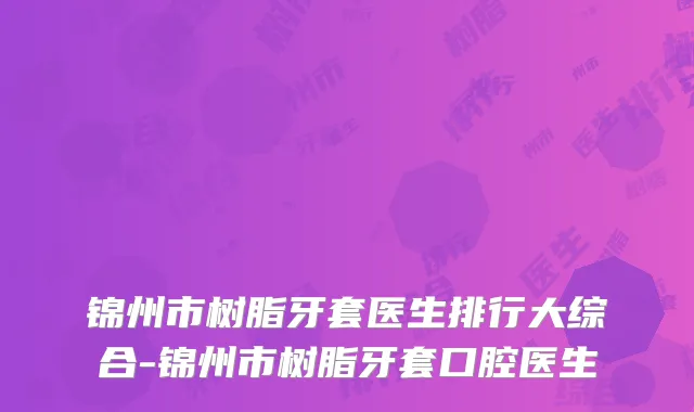锦州市树脂牙套医生排行大综合-锦州市树脂牙套口腔医生