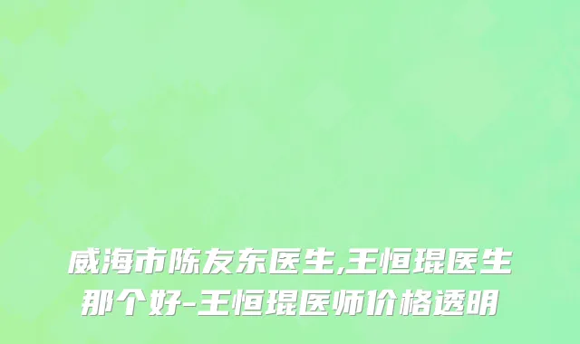 威海市陈友东医生,王恒琨医生那个好-王恒琨医师价格透明