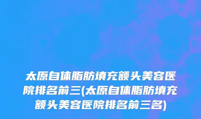 太原自体脂肪填充额头美容医院排名前三(太原自体脂肪填充额头美容医院排名前三名)