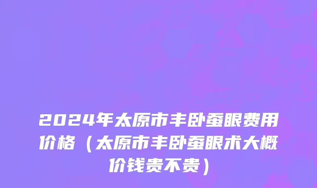 2024年太原市丰卧蚕眼费用价格（太原市丰卧蚕眼术大概价钱贵不贵）