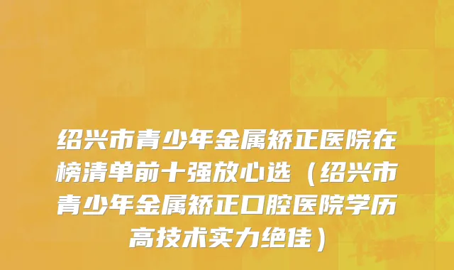 绍兴市青少年金属矫正医院在榜清单前十强放心选（绍兴市青少年金属矫正口腔医院学历高技术实力绝佳）