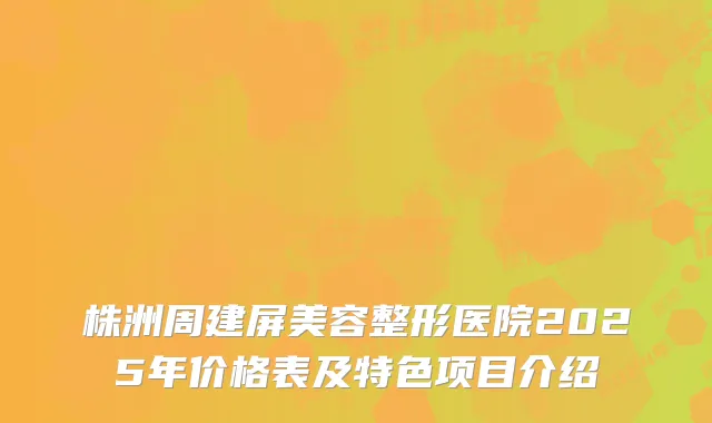 株洲周建屏美容整形医院2025年价格表及特色项目介绍
