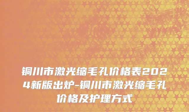 铜川市激光缩毛孔价格表2024新版出炉-铜川市激光缩毛孔价格及护理方式